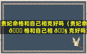 贵妃命格和自己相克好吗（贵妃命 🐟 格和自己相 🐧 克好吗女生）